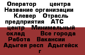 Оператор Call-центра › Название организации ­ Клевер › Отрасль предприятия ­ АТС, call-центр › Минимальный оклад ­ 1 - Все города Работа » Вакансии   . Адыгея респ.,Адыгейск г.